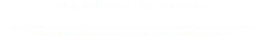 Stop Believing Start Knowing Please join us in using Firefighter Safety Research to enhance fireground tactics in order to become Efficient, Intelligent, and even more Aggressive on today's Evolving Firegrounds.